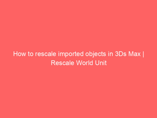 How to rescale imported objects in 3Ds Max | Rescale World Unit